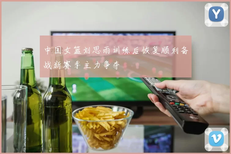 中国女篮刘思雨训练后恢复顺利备战新赛季主力争夺