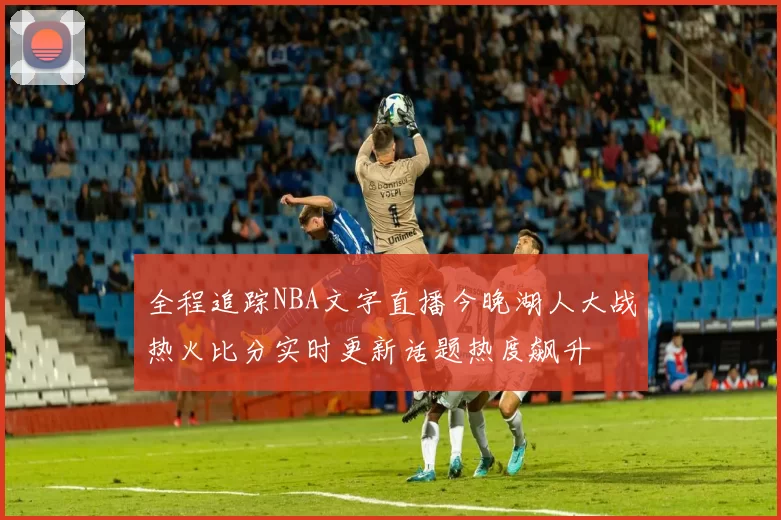 全程追踪NBA文字直播今晚湖人大战热火比分实时更新话题热度飙升