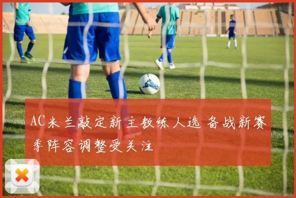 AC米兰敲定新主教练人选 备战新赛季阵容调整受关注