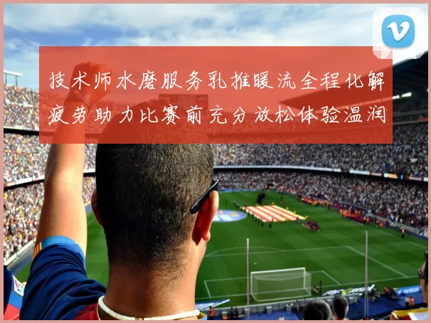 技术师水磨服务乳推暖流全程化解疲劳助力比赛前充分放松体验温润享