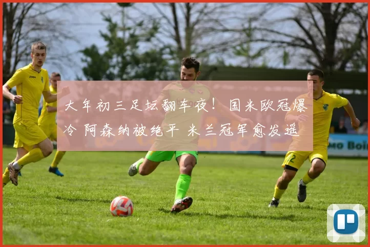 大年初三足坛翻车夜!国米欧冠爆冷 阿森纳被绝平 米兰冠军愈发遥远