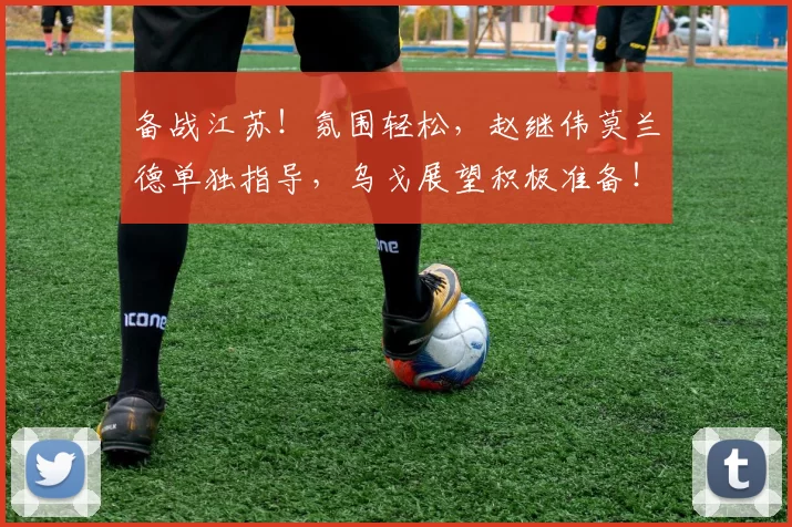 备战江苏！氛围轻松，赵继伟莫兰德单独指导，乌戈展望积极准备！