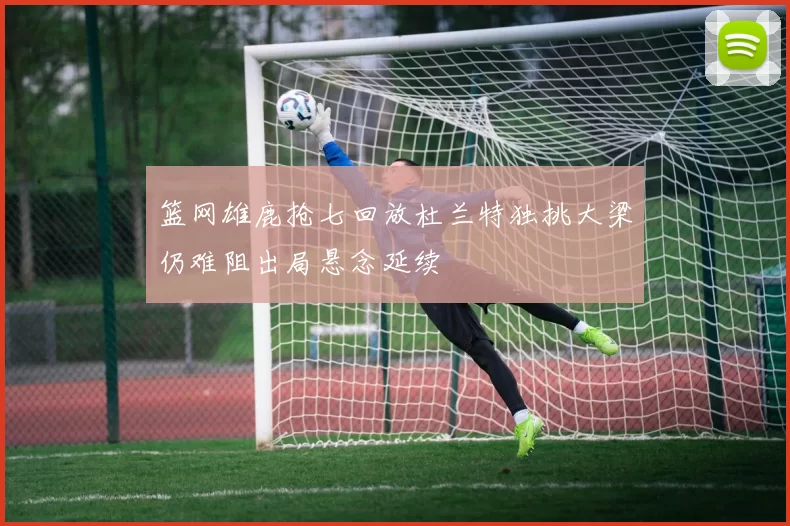 篮网雄鹿抢七回放杜兰特独挑大梁仍难阻出局悬念延续