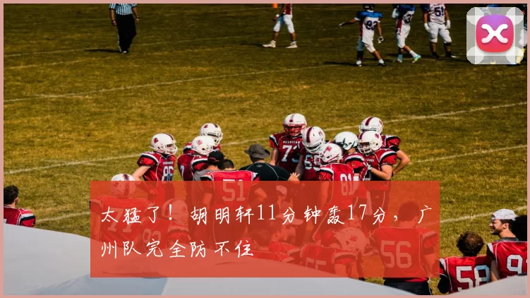 太猛了！胡明轩11分钟轰17分，广州队完全防不住