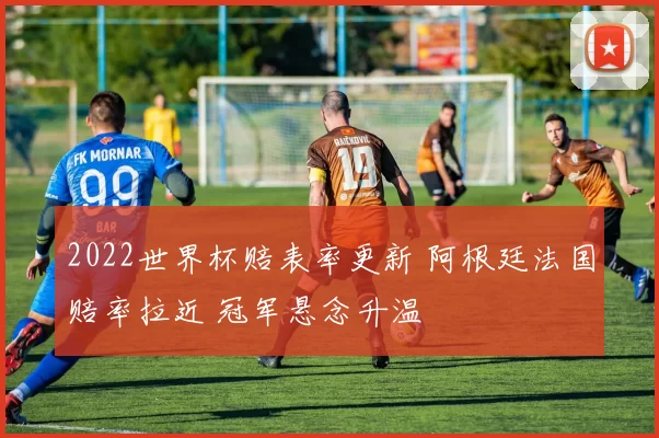 2022世界杯赔表率更新 阿根廷法国赔率拉近 冠军悬念升温