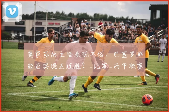 奥萨苏纳主场表现不俗，巴塞罗那能否实现五连胜？_比赛_西甲联赛_战绩