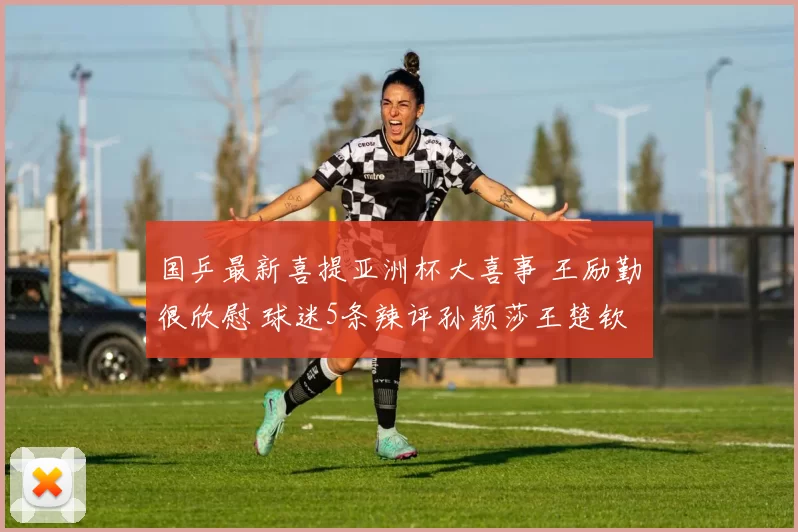 国乒最新喜提亚洲杯大喜事 王励勤很欣慰 球迷5条辣评孙颖莎王楚钦