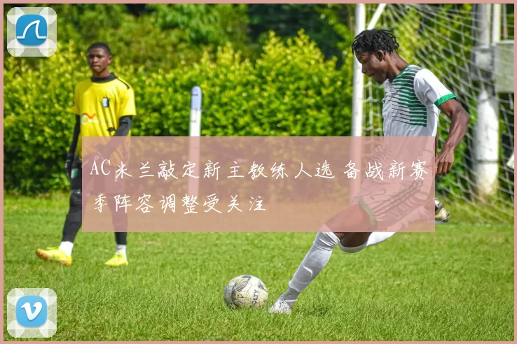 AC米兰敲定新主教练人选 备战新赛季阵容调整受关注
