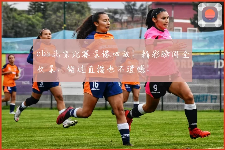 cba北京比赛录像回放！精彩瞬间全收录，错过直播也不遗憾！