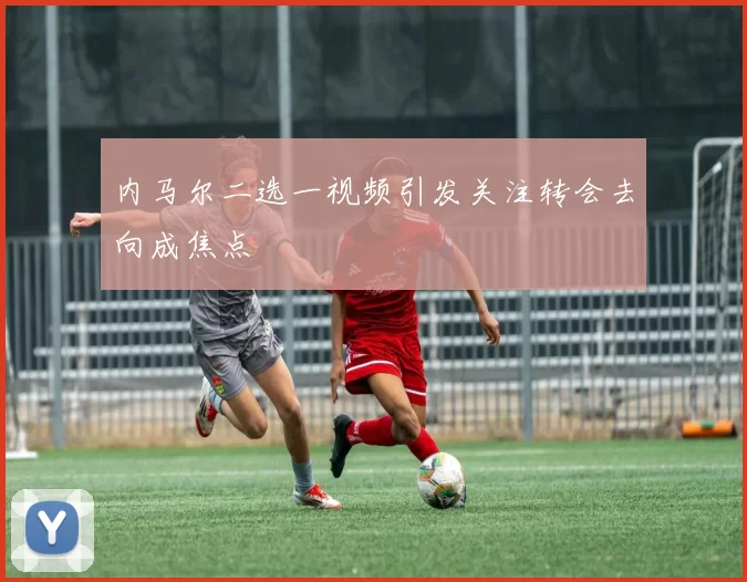 内马尔二选一视频引发关注转会去向成焦点