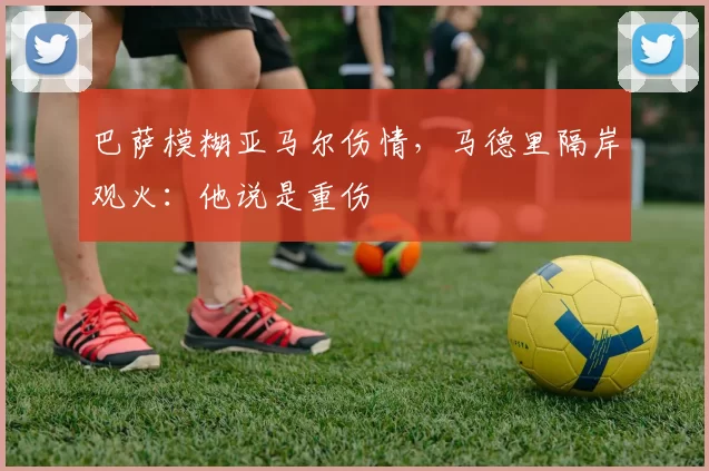 巴萨模糊亚马尔伤情，马德里隔岸观火：他说是重伤