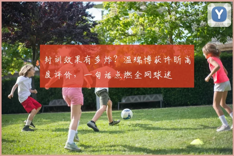 封训效果有多炸？温瑞博获许昕高度评价，一句话点燃全网球迷