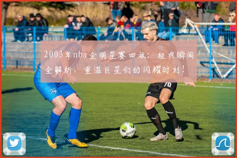 2003年nba全明星赛回放:经典瞬间全解析,重温巨星们的闪耀时刻!