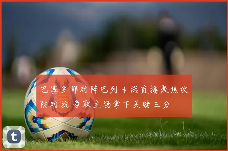巴塞罗那对阵巴列卡诺直播聚焦攻防对抗 争取主场拿下关键三分