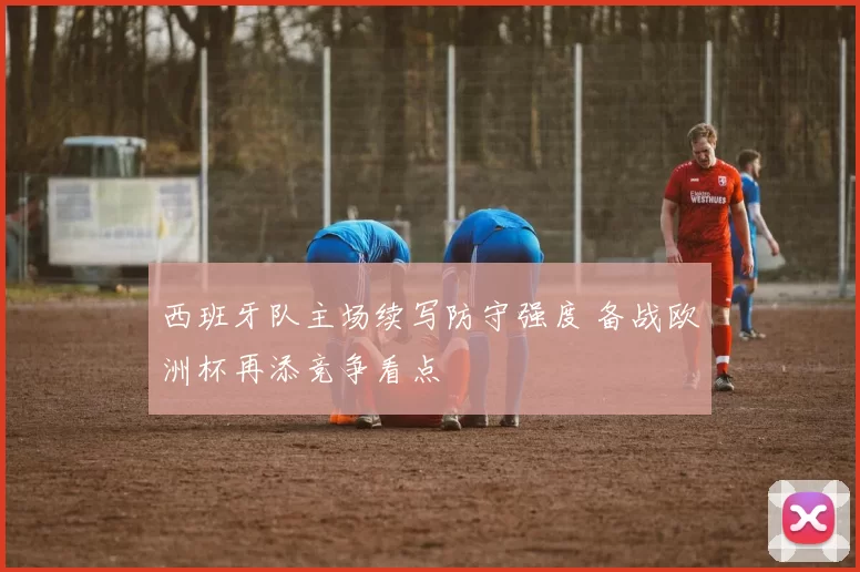 西班牙队主场续写防守强度 备战欧洲杯再添竞争看点