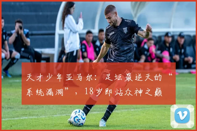 天才少年亚马尔：足坛最逆天的“系统漏洞”，18岁即站众神之巅