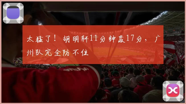 太猛了！胡明轩11分钟轰17分，广州队完全防不住