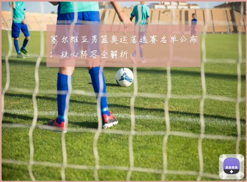 塞尔维亚男篮奥运落选赛名单公布：核心阵容全解析