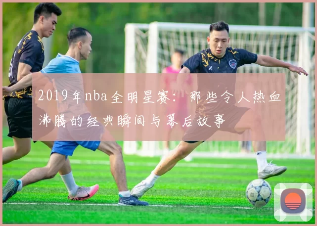 2019年nba全明星赛：那些令人热血沸腾的经典瞬间与幕后故事