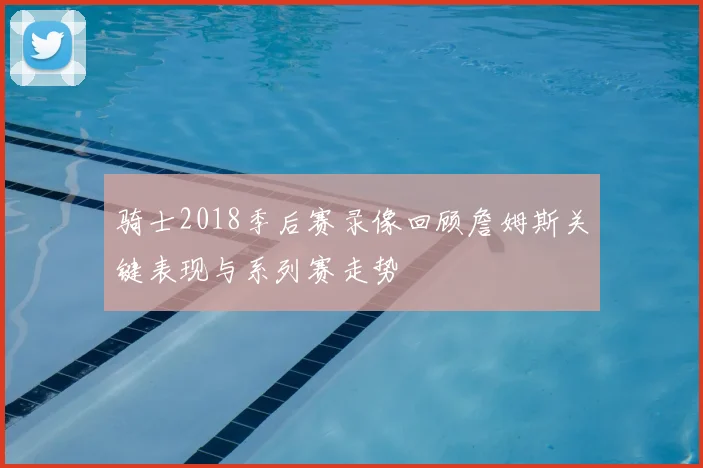骑士2018季后赛录像回顾詹姆斯关键表现与系列赛走势