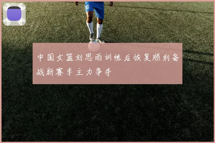 中国女篮刘思雨训练后恢复顺利备战新赛季主力争夺