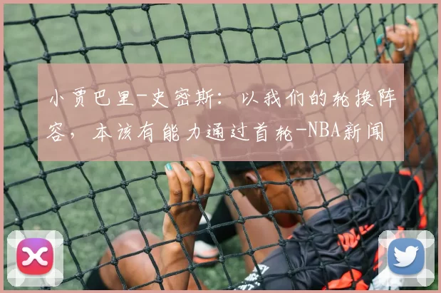 小贾巴里-史密斯：以我们的轮换阵容，本该有能力通过首轮-NBA新闻