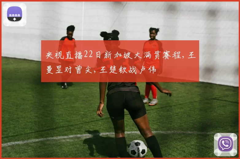 央视直播22日新加坡大满贯赛程,王曼昱对曾尖,王楚钦战卢伟