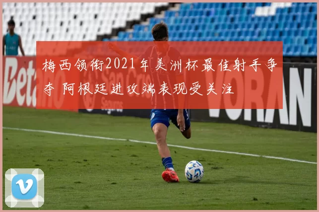 梅西领衔2021年美洲杯最佳射手争夺 阿根廷进攻端表现受关注