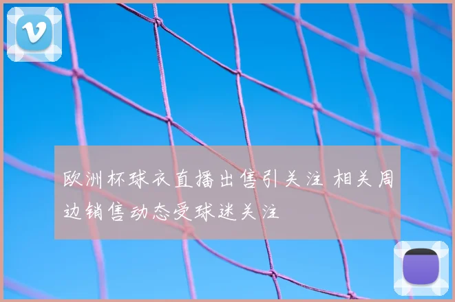 欧洲杯球衣直播出售引关注 相关周边销售动态受球迷关注