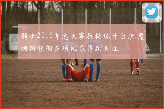 骑士2016年总决赛数据统计出炉 詹姆斯领衔多项纪录再获关注