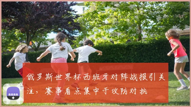 俄罗斯世界杯西班牙对阵战报引关注,赛事看点集中于攻防对抗