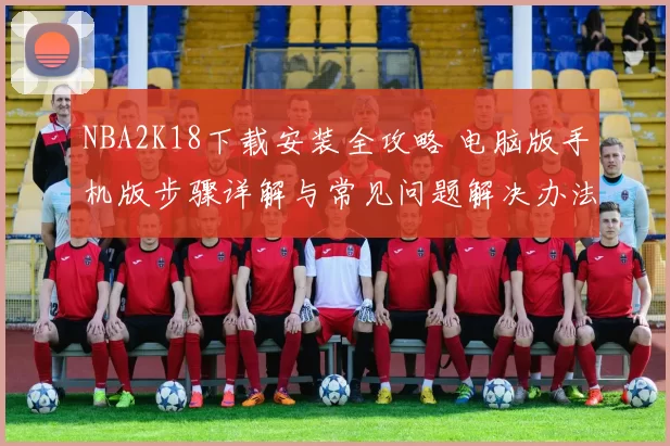 NBA2K18下载安装全攻略 电脑版手机版步骤详解与常见问题解决办法