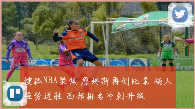 搜孤NBA聚焦 詹姆斯再创纪录 湖人强势连胜 西部排名冲刺升级