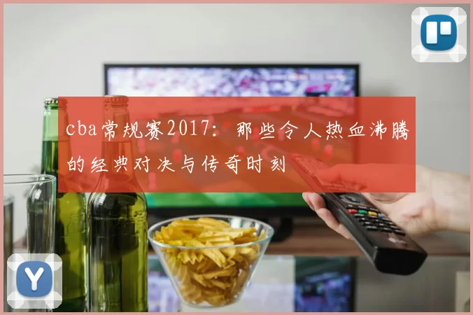 cba常规赛2017:那些令人热血沸腾的经典对决与传奇时刻