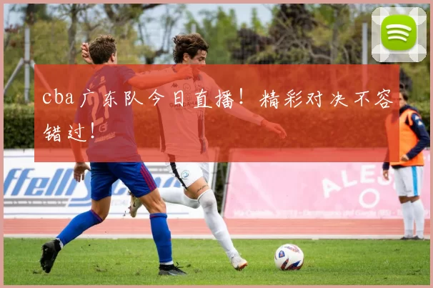 cba广东队今日直播！精彩对决不容错过！