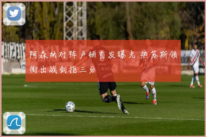 阿森纳对阵卢顿首发曝光 热苏斯领衔出战剑指三分