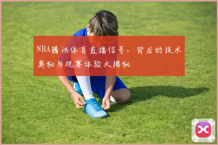 NBA腾讯体育直播信号，背后的技术奥秘与观赛体验大揭秘