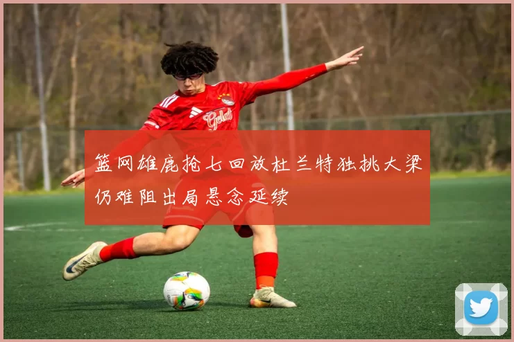 篮网雄鹿抢七回放杜兰特独挑大梁仍难阻出局悬念延续