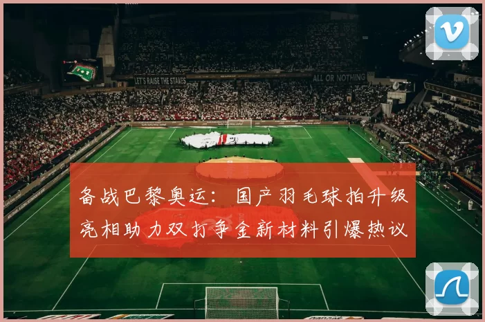 备战巴黎奥运:国产羽毛球拍升级亮相助力双打争金新材料引爆热议
