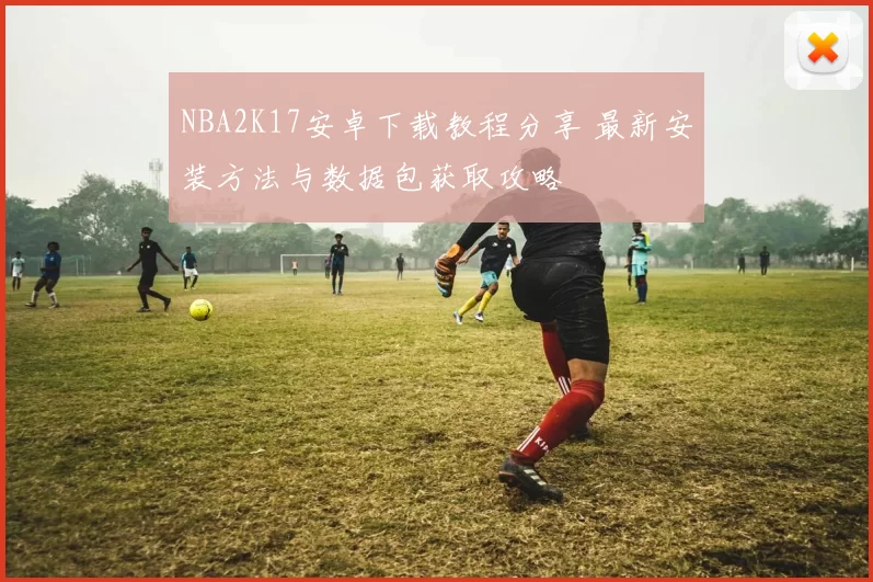 NBA2K17安卓下载教程分享 最新安装方法与数据包获取攻略