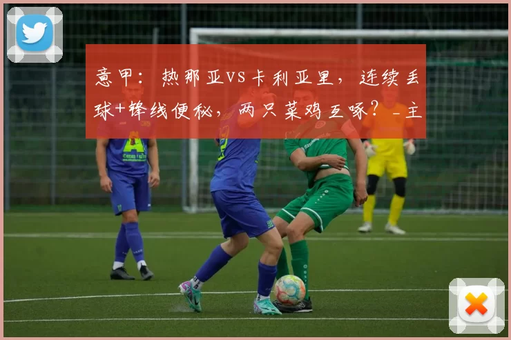 意甲:热那亚vs卡利亚里,连续丢球+锋线便秘,两只菜鸡互啄?_主场_数据_心态