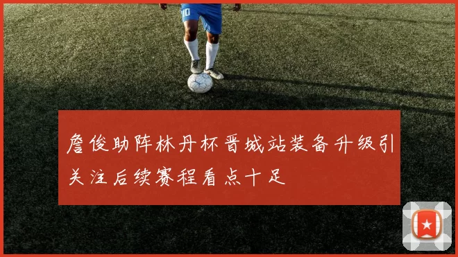 詹俊助阵林丹杯晋城站装备升级引关注后续赛程看点十足