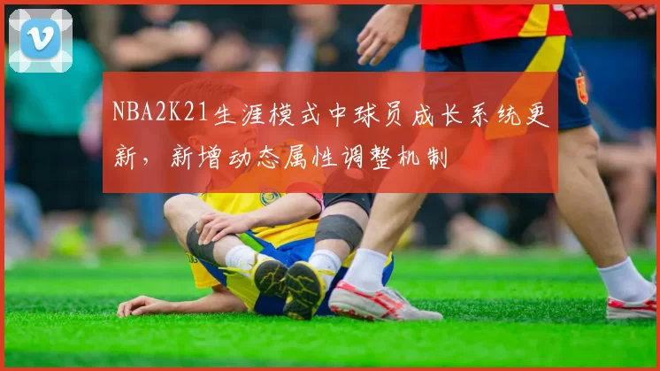 NBA2K21生涯模式中球员成长系统更新，新增动态属性调整机制