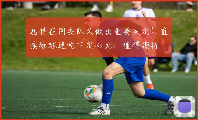 孔特在国安队又做出重要决定！直接给球迷吃下定心丸，值得期待