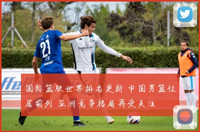 国际篮联世界排名更新 中国男篮位居前列 亚洲竞争格局再受关注