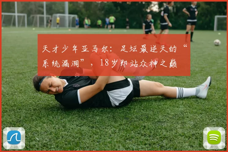 天才少年亚马尔：足坛最逆天的“系统漏洞”，18岁即站众神之巅
