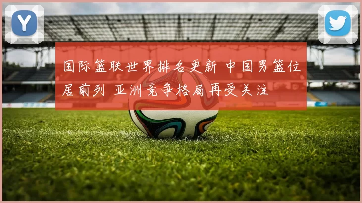 国际篮联世界排名更新 中国男篮位居前列 亚洲竞争格局再受关注