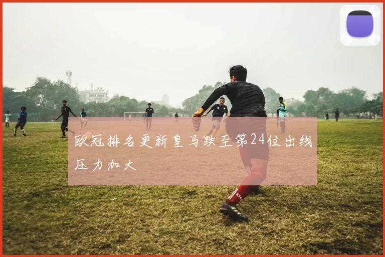 欧冠排名更新皇马跌至第24位出线压力加大