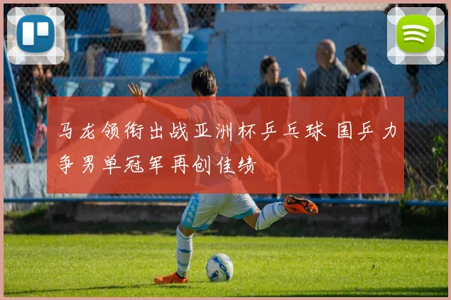 马龙领衔出战亚洲杯乒乓球 国乒力争男单冠军再创佳绩