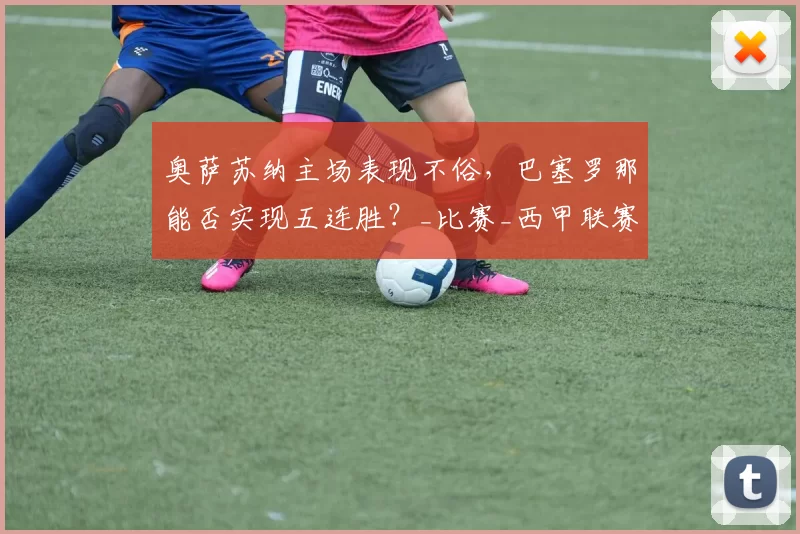 奥萨苏纳主场表现不俗，巴塞罗那能否实现五连胜？_比赛_西甲联赛_战绩